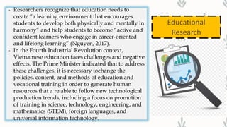 Educational
Research
- Researchers recognize that education needs to
create “a learning environment that encourages
students to develop both physically and mentally in
harmony” and help students to become “active and
confident learners who engage in career-oriented
and lifelong learning” (Nguyen, 2017).
- In the Fourth Industrial Revolution context,
Vietnamese education faces challenges and negative
effects. The Prime Minister indicated that to address
these challenges, it is necessary tochange the
policies, content, and methods of education and
vocational training in order to generate human
resources that a re able to follow new technological
production trends, including a focus on promotion
of training in science, technology, engineering, and
mathematics (STEM), foreign languages, and
universal information technology.
 