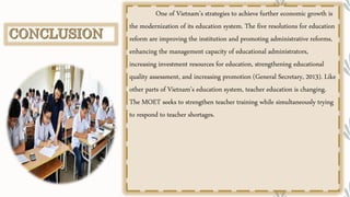 One of Vietnam’s strategies to achieve further economic growth is
the modernization of its education system. The five resolutions for education
reform are improving the institution and promoting administrative reforms,
enhancing the management capacity of educational administrators,
increasing investment resources for education, strengthening educational
quality assessment, and increasing promotion (General Secretary, 2013). Like
other parts of Vietnam’s education system, teacher education is changing.
The MOET seeks to strengthen teacher training while simultaneously trying
to respond to teacher shortages.
 
