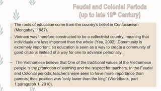 – The roots of education come from the country’s belief in Confucianism
(Mongabay, 1987).
– Vietnam was therefore constructed to be a collectivist country, meaning that
individuals are less important than the whole (Yee, 2002). Community is
extremely important, so education is seen as a way to create a community of
good citizens instead of a way for one to advance personally.
– The Vietnamese believe that One of the traditional values of the Vietnamese
people is the promotion of learning and the respect for teachers. In the Feudal
and Colonial periods, teacher’s were seen to have more importance than
parents; their position was “only lower than the king” (Worldbank, part
1.paragraph 1, 2010).
 