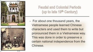 – For about one thousand years, the
Vietnamese people learned Chinese
characters and used them to write but
pronounced them in a Vietnamese way.
This was done in order to preserve a
certain national independence from the
Chinese.
 