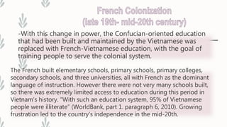 -With this change in power, the Confucian-oriented education
that had been built and maintained by the Vietnamese was
replaced with French-Vietnamese education, with the goal of
training people to serve the colonial system.
The French built elementary schools, primary schools, primary colleges,
secondary schools, and three universities, all with French as the dominant
language of instruction. However there were not very many schools built,
so there was extremely limited access to education during this period in
Vietnam’s history. “With such an education system, 95% of Vietnamese
people were illiterate” (WorldBank, part 1. paragraph 6, 2010). Growing
frustration led to the country’s independence in the mid-20th.
 