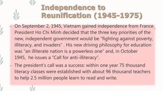 - On September 2, 1945, Vietnam gained independence from France.
President Ho Chi Minh decided that the three key priorities of the
new, independent government would be “fighting against poverty,
illiteracy, and invaders” . His new driving philosophy for education
was “an illiterate nation is a powerless one” and, in October
1945, he issues a “Call for anti-illiteracy”.
- The president’s call was a success: within one year 75 thousand
literacy classes were established with about 96 thousand teachers
to help 2.5 million people learn to read and write.
 