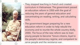 – They stopped teaching in French and created
curriculum in Vietnamese. The government passed
an education reform in 1950 with the goal of
reducing the years of general education and
concentrating on reading, writing, and calculating
skills.
– The government began preparing for a new
education reform in order to help rebuild the
economy and to reunite the whole country (Kelly,
2000). The focus of the new reform was to train
young people to become “future citizens, loyal to
the people’s democracy regime, and competent to
serve people and the resistance war.
 