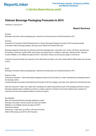 Find Industry reports, Company profiles
ReportLinker                                                                        and Market Statistics
                                            >> Get this Report Now by email!



Vietnam Beverage Packaging Forecasts to 2015
Published on January 2011

                                                                                                               Report Summary

Synopsis
Beverage consumption data by packaging type, material and individual pack size including forecasts to 2015


Summary
Extracted from Canadean's Global Packaging Service, Vietnam Beverage Packaging Forecasts to 2015 provides beverage
consumption data by beverage category, pack type, pack material and individual pack size.


Beverage categories include beer and individual soft drinks (packaged water, carbonates, juice, nectars, still drinks, squash/syrups,
fruit powders, iced/rtd tea, iced/rtd coffee, sports drinks and energy drinks). In addition to pack type, material and size, data also
includes refillable vs non-refillable (for glass and PET), carbonation indicator and serving size (single vs multi-serve).


Produced in Excel pivot tables and measured in both million litres and million units, data includes 2000 to 2009 actuals, plus forecasts
to 2015.



Scope
Beverage consumption data by packaging type, material and individual pack size including forecasts to 2015


Reasons To Buy
Produced by Canadean, Vietnam Beverage Packaging Forecasts to 2015 provides an in depth understanding of packaging trends in
the beverage market.
Includes beverage consumption data (historical and forecasts to 2015) by category, pack type, pack material and individual pack size.


Data also measured in million units, useful when calculating raw material requirements as part of the packaging production process.
Beverage packaging data is available to purchase on a global, regional or individual country basis enabling easy comparison of
market structure and trends between different countries and regions



Key Highlights
Beer and individual Soft Drinks beverage categories covered
Beverage consumption volumes by pack size, type and material
Refillable vs non-refillable volumes (for glass and PET)
Carbonation indicator
Serving size - single serve (up to 60cl), multi serve (61cl plus)
2000 to 2009 actuals, plus 2010 to 2015 forecasts




Vietnam Beverage Packaging Forecasts to 2015 (From Slideshare)                                                                     Page 1/4
 