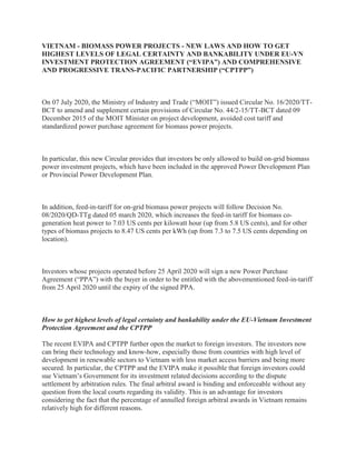 VIETNAM - BIOMASS POWER PROJECTS - NEW LAWS AND HOW TO GET
HIGHEST LEVELS OF LEGAL CERTAINTY AND BANKABILITY UNDER EU-VN
INVESTMENT PROTECTION AGREEMENT (“EVIPA”) AND COMPREHENSIVE
AND PROGRESSIVE TRANS-PACIFIC PARTNERSHIP (“CPTPP”)
On 07 July 2020, the Ministry of Industry and Trade (“MOIT”) issued Circular No. 16/2020/TT-
BCT to amend and supplement certain provisions of Circular No. 44/2-15/TT-BCT dated 09
December 2015 of the MOIT Minister on project development, avoided cost tariff and
standardized power purchase agreement for biomass power projects.
In particular, this new Circular provides that investors be only allowed to build on-grid biomass
power investment projects, which have been included in the approved Power Development Plan
or Provincial Power Development Plan.
In addition, feed-in-tariff for on-grid biomass power projects will follow Decision No.
08/2020/QD-TTg dated 05 march 2020, which increases the feed-in tariff for biomass co-
generation heat power to 7.03 US cents per kilowatt hour (up from 5.8 US cents), and for other
types of biomass projects to 8.47 US cents per kWh (up from 7.3 to 7.5 US cents depending on
location).
Investors whose projects operated before 25 April 2020 will sign a new Power Purchase
Agreement (“PPA”) with the buyer in order to be entitled with the abovementioned feed-in-tariff
from 25 April 2020 until the expiry of the signed PPA.
How to get highest levels of legal certainty and bankability under the EU-Vietnam Investment
Protection Agreement and the CPTPP
The recent EVIPA and CPTPP further open the market to foreign investors. The investors now
can bring their technology and know-how, especially those from countries with high level of
development in renewable sectors to Vietnam with less market access barriers and being more
secured. In particular, the CPTPP and the EVIPA make it possible that foreign investors could
sue Vietnam’s Government for its investment related decisions according to the dispute
settlement by arbitration rules. The final arbitral award is binding and enforceable without any
question from the local courts regarding its validity. This is an advantage for investors
considering the fact that the percentage of annulled foreign arbitral awards in Vietnam remains
relatively high for different reasons.
 