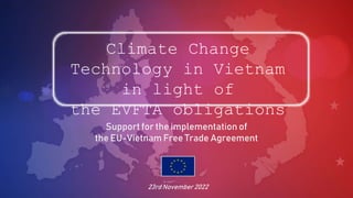 Climate Change
Technology in Vietnam
in light of
the EVFTA obligations
Support for the implementation of
the EU-Vietnam Free Trade Agreement
23rd November 2022
 