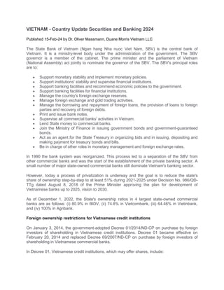 VIETNAM - Country Update Securities and Banking 2024
Published 15-Feb-24 by Dr. Oliver Massmann, Duane Morris Vietnam LLC
The State Bank of Vietnam (Ngan hang Nha nuoc Viet Nam, SBV) is the central bank of
Vietnam. It is a ministry-level body under the administration of the government. The SBV
governor is a member of the cabinet. The prime minister and the parliament of Vietnam
(National Assembly) act jointly to nominate the governor of the SBV. The SBV's principal roles
are to:
 Support monetary stability and implement monetary policies.
 Support institutions' stability and supervise financial institutions.
 Support banking facilities and recommend economic policies to the government.
 Support banking facilities for financial institutions.
 Manage the country's foreign exchange reserves.
 Manage foreign exchange and gold trading activities.
 Manage the borrowing and repayment of foreign loans, the provision of loans to foreign
parties and recovery of foreign debts.
 Print and issue bank notes.
 Supervise all commercial banks' activities in Vietnam.
 Lend State money to commercial banks.
 Join the Ministry of Finance in issuing government bonds and government-guaranteed
bonds.
 Act as an agent for the State Treasury in organizing bids and in issuing, depositing and
making payment for treasury bonds and bills.
 Be in charge of other roles in monetary management and foreign exchange rates.
In 1990 the bank system was reorganized. This process led to a separation of the SBV from
other commercial banks and was the start of the establishment of the private banking sector. A
small number of major state-owned commercial banks still dominate Vietnam's banking sector.
However, today a process of privatization is underway and the goal is to reduce the state's
share of ownership step-by-step to at least 51% during 2021-2025 under Decision No. 986/QĐ-
TTg dated August 8, 2018 of the Prime Minister approving the plan for development of
Vietnamese banks up to 2025, vision to 2030.
As of December 1, 2022, the State's ownership ratios in 4 largest state-owned commercial
banks are as follows: (i) 80.9% in BIDV, (ii) 74.8% in Vietcombank, (iii) 64.46% in Vietinbank,
and (iv) 100% in Agribank.
Foreign ownership restrictions for Vietnamese credit institutions
On January 3, 2014, the government-adopted Decree 01/2014/ND-CP on purchase by foreign
investors of shareholding in Vietnamese credit institutions. Decree 01 became effective on
February 20, 2014 and replaced Decree 69/2007/ND-CP on purchase by foreign investors of
shareholding in Vietnamese commercial banks.
In Decree 01, Vietnamese credit institutions, which may offer shares, include:
 