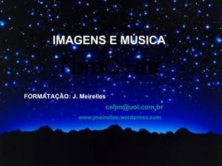 IMAGENS E MÚSICA FORMATAÇÃO: J. Meirelles [email_address] www.jmeirelles.wordpress.com 