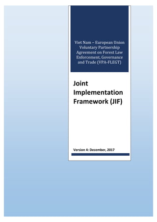 Viet Nam – European Union
Voluntary Partnership
Agreement on Forest Law
Enforcement, Governance
and Trade (VPA-FLEGT)
Joint
Implementation
Framework (JIF)
Version 4: December, 2017
 