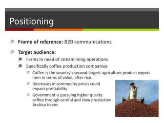 Positioning
 Frame of reference: B2B communications

 Target audience:
   Farms in need of streamlining operations
   ...