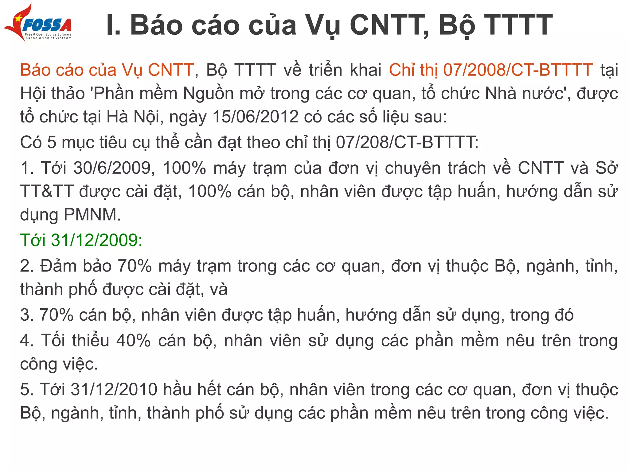 I. Báo cáo của Vụ CNTT, Bộ TTTT
Báo cáo của Vụ CNTT, Bộ TTTT về triển khai Chỉ thị 07/2008/CT-BTTTT tại
Hội thảo 'Phần mềm Nguồn mở trong các cơ quan, tổ chức Nhà nước', được
tổ chức tại Hà Nội, ngày 15/06/2012 có các số liệu sau:
Có 5 mục tiêu cụ thể cần đạt theo chỉ thị 07/208/CT-BTTTT:
1. Tới 30/6/2009, 100% máy trạm của đơn vị chuyên trách về CNTT và Sở
TT&TT được cài đặt, 100% cán bộ, nhân viên được tập huấn, hướng dẫn sử
dụng PMNM.
Tới 31/12/2009:
2. Đảm bảo 70% máy trạm trong các cơ quan, đơn vị thuộc Bộ, ngành, tỉnh,
thành phố được cài đặt, và
3. 70% cán bộ, nhân viên được tập huấn, hướng dẫn sử dụng, trong đó
4. Tối thiểu 40% cán bộ, nhân viên sử dụng các phần mềm nêu trên trong
công việc.
5. Tới 31/12/2010 hầu hết cán bộ, nhân viên trong các cơ quan, đơn vị thuộc
Bộ, ngành, tỉnh, thành phố sử dụng các phần mềm nêu trên trong công việc.

 