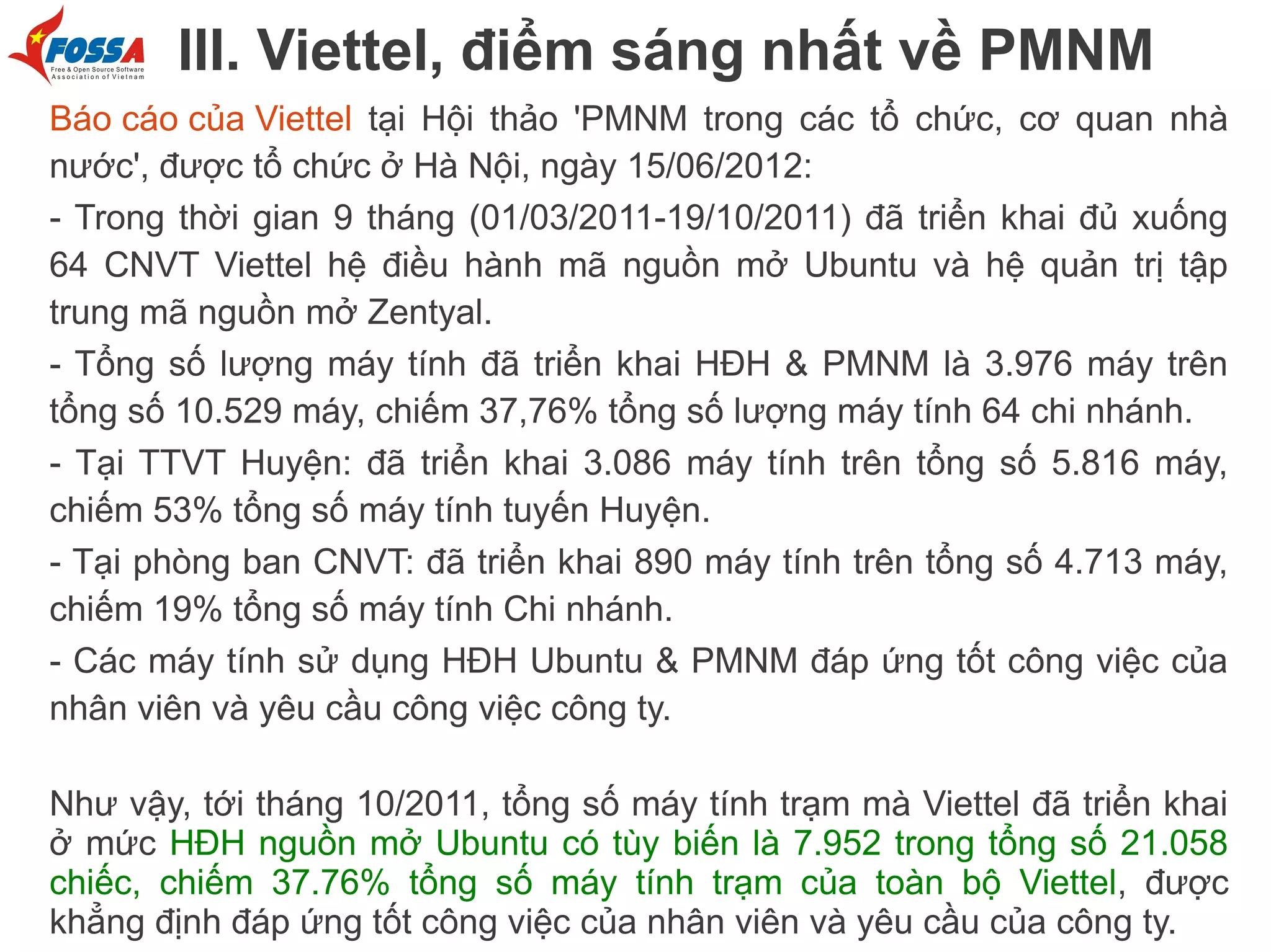 III. Viettel, điểm sáng nhất về PMNM
Báo cáo của Viettel tại Hội thảo 'PMNM trong các tổ chức, cơ quan nhà
nước', được tổ chức ở Hà Nội, ngày 15/06/2012:
- Trong thời gian 9 tháng (01/03/2011-19/10/2011) đã triển khai đủ xuống
64 CNVT Viettel hệ điều hành mã nguồn mở Ubuntu và hệ quản trị tập
trung mã nguồn mở Zentyal.
- Tổng số lượng máy tính đã triển khai HĐH & PMNM là 3.976 máy trên
tổng số 10.529 máy, chiếm 37,76% tổng số lượng máy tính 64 chi nhánh.
- Tại TTVT Huyện: đã triển khai 3.086 máy tính trên tổng số 5.816 máy,
chiếm 53% tổng số máy tính tuyến Huyện.
- Tại phòng ban CNVT: đã triển khai 890 máy tính trên tổng số 4.713 máy,
chiếm 19% tổng số máy tính Chi nhánh.
- Các máy tính sử dụng HĐH Ubuntu & PMNM đáp ứng tốt công việc của
nhân viên và yêu cầu công việc công ty.
Như vậy, tới tháng 10/2011, tổng số máy tính trạm mà Viettel đã triển khai
ở mức HĐH nguồn mở Ubuntu có tùy biến là 7.952 trong tổng số 21.058
chiếc, chiếm 37.76% tổng số máy tính trạm của toàn bộ Viettel, được
khẳng định đáp ứng tốt công việc của nhân viên và yêu cầu của công ty.

 