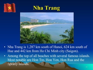 Nha Trang Nha Trang is 1,287 km south of Hanoi, 624 km south of Hue and 442 km from Ho Chi Minh city (Saigon).  Among the top of all beaches with several famous islands. Most notable are Hon Tre, Hon Yen, Hon Rua and the Spratly islands.  