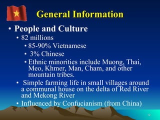 People and Culture 82 millions  85-90% Vietnamese 3% Chinese Ethnic minorities include Muong, Thai, Meo, Khmer, Man, Cham, and other mountain tribes.  Simple farming life in small villages around a communal house on the delta of Red River and Mekong River Influenced by Confucianism (from China) General Information 