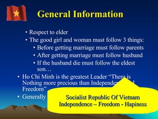 Respect to elder The good girl and woman must follow 3 things: Before getting marriage must follow parents After getting marriage must follow husband If the husband die must follow the eldest son… Ho Chi Minh is the greatest Leader “There is Nothing more precious than Independence and Freedom” Generally Warm and Friendly General Information Socialist Republic Of Vietnam Independence – Freedom - Hapiness 