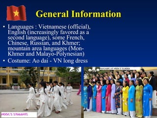 General Information Languages : Vietnamese (official), English (increasingly favored as a second language), some French, Chinese, Russian, and Khmer; mountain area languages (Mon-Khmer and Malayo-Polynesian)  Costume: Ao dai - VN long dress  