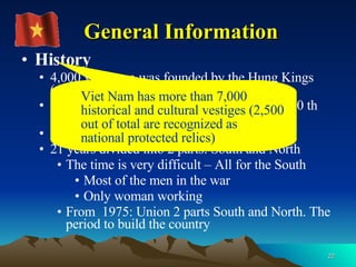History 4,000 years ago was founded by the Hung Kings (named Van Lang)  1,000 years under China (1th  century BC – 10 th century AD) 80 years under French (1858 – 1954) 21 years divided into 2 parts: South and North The time is very difficult – All for the South Most of the men in the war Only woman working From  1975: Union 2 parts South and North. The period to build the country General Information Viet Nam has more than 7,000 historical and cultural vestiges (2,500 out of total are recognized as national protected relics) 