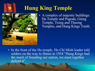 Hung King Temple A complex of majestic buildings: Ha Temple and Pagoda, Gieng Temple, Trung and Thuong Temples, and Hung Kings Tomb.  In the front of the Ha temple. Ho Chi Minh leader told solders on the way to Hanoi in 1954 “Hung Kings had the merit of founding our nation, we must together defend it”  