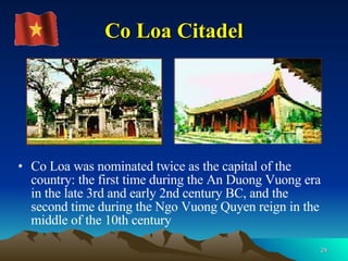 Co Loa Citadel Co Loa was nominated twice as the capital of the country: the first time during the An Duong Vuong era in the late 3rd and early 2nd century BC, and the second time during the Ngo Vuong Quyen reign in the middle of the 10th century  