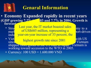 Genaral Information Economy Expanded rapidly in recent years (GDP growing 7.2% in 2003 and 7.7% in 2004. Growth is forecast at 8.1% in 2005) Structural reform from a centrally planned economy   to   a market oriented economy (more competitive, export-driven industries)   . Vietnam has had Normal Trade Relations status with US since late 2001, with 2002 marking the first time Vietnam shipped more goods to the US than to Japan . Vietnam is working toward accession to the WTO in 2005. Currency: 100 USD = 1.600.000 VND Last year, the IT market boasted sales of US$685 million, representing a year-on-year increase of 33 percent, the highest growth rate since 2001   