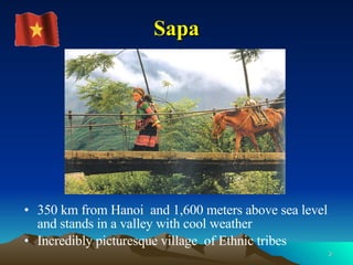 Sapa 350   km from Hanoi  and 1,600 meters above sea level and stands in a valley with cool weather  Incredibly picturesque village  of Ethnic tribes 