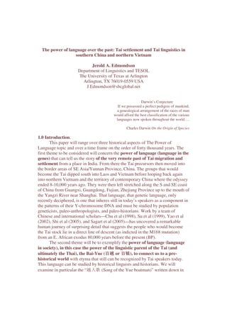 The power of language over the past: Tai settlement and Tai linguistics in
southern China and northern Vietnam
Jerold A. Edmondson
Department of Linguistics and TESOL
The University of Texas at Arlington
Arlington, TX 76019-0559 USA
J.Edmondson@sbcglobal.net
Darwin’s Conjecture
If we possessed a perfect pedigree of mankind,
a genealogical arrangement of the races of man
would afford the best classification of the various
languages now spoken throughout the world….
Charles Darwin On the Origin of Species
1.0 Introduction.
This paper will range over three historical aspects of The Power of
Language topic and over a time frame on the order of forty thousand years. The
first theme to be considered will concern the power of language (language in the
genes) that can tell us the story of the very remote past of Tai migration and
settlement from a place in India. From there the Tai precursors then moved into
the border areas of SE Asia/Yunnan Province, China. The groups that would
become the Tai dipped south into Laos and Vietnam before looping back again
into northern Vietnam and the territory of contemporary China where the odyssey
ended 8-10,000 years ago. They were then left stretched along the S and SE coast
of China from Guangxi, Guangdong, Fujian, Zhejiang Province up to the mouth of
the Yangzi River near Shanghai. That language, that genetic language, only
recently deciphered, is one that inheres still in today’s speakers as a component in
the patterns of their Y-chromosome DNA and must be studied by population
geneticists, paleo-anthropologists, and paleo-historians. Work by a team of
Chinese and international scholars—Chu et al (1998), Su et al (1999), Yao et al
(2002), Shi et al (2005), and Sagart et al (2005)—has uncovered a remarkable
human journey of surprising detail that suggests the people who would become
the Tai stock lie in a direct line of descent (as indicted in the M168 mutation)
from an E. African exodus 80,000 years before the present (BP).
The second theme will be to exemplify the power of language (language
in society), in this case the power of the linguistic parent of the Tai (and
ultimately the Thai), the Bai-Yue (百越 or 百钺), to connect us to a pre-
historical world with etyma that still can be recognized by Tai speakers today.
This language can be studied by historical linguists and historians. We will
examine in particular the “越人歌 (Song of the Yue boatman)” written down in
 