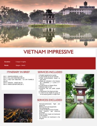 ITINERARY IN BRIEF
Duration 5 days/ 4 nights
Route Saigon - Hanoi
DAY 1: SAIGON ARRIVAL (-/L/D)
DAY 2: FULL DAY MEETING (B/L/D)
DAY 3: HALF DAY MEETING – CU CHI TUNNELS
(B/L/D)
DAY 4: SAIGON – HANOI (B/L/D)
DAY 5: HANOI DEPARTURE (B/-/-)
SERVICES INCLUDED
SERVICES EXCLUDED
● English-speaking tour guides
● Land transfer by air-con vehicles
● Hotel accommodation based on
twin share
● Meals as indicated in the itinerary
(B = Breakfast; L = Lunch; D =
Dinner)
● Cruise dinner on Saigon River
● Mineral water on bus
● Entrance free and water puppet
ticket
● Vietnamese Visa Approval letter
● 1 FOC for tour leader for group of
30 full paying guests in single room
International/domestic flight and
airport tax
Meeting room and equipments
Visa stamping fee
Laundry & telephone fee at hotels.
Early check-in, late check-out
surcharge
Drinks & other meals not mentioned
in the program.
Any services not mentioned in the
program
 