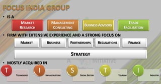 • IS A
            MARKET              MANAGEMENT                                               TRADE
                                                    BUSINESS ADVISORY
            RESEARCH            CONSULTING                                         FACILITATION
• FIRM WITH EXTENSIVE EXPERIENCE AND A STRONG FOCUS ON
            MARKET          BUSINESS        PARTNERSHIPS         REGULATIONS             FINANCE

                                            STRATEGY
• MOSTLY ACQUIRED IN
T        TECHNOLOGY
                       I   INFRASTRUCTURE
                                            S    SOCIAL SECTOR
                                                                    T          TOURISM
                                                                                              I    INDUSTRY
 