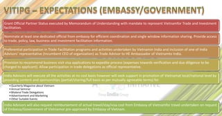 Grant Official Partner Status executed by Memorandum of Understanding with mandate to represent Vietnamfor Trade and Investment
facilitation.

Nominate at least one dedicated official from embassy for efficient coordination and single window information sharing. Provide access
to trade, policy, law, business and investment facilitation information.

Preferential participation in Trade Facilitation programs and activities undertaken by Vietnamin India and inclusion of one of India
Advisors’ representative (Incumbent CEO of organization) as Trade Advisor to HE Ambassador of Vietnamto India.

Provision to recommend business visit visa applications to expedite process (expenses towards verification and due diligence to be
charged to applicant). Allow participation in trade delegations as official representative.

India Advisors will execute all the activities at no cost basis however will seek support in promotion of Vietnamat local/national level by
providing content and sponsorships (partial/sharing/full basis as per mutually agreeable terms) for
   • Quarterly Magazine about Vietnam
   • Annual Seminar
   • Bilateral Trade Delegations
   • Advertisement and Marketing
   • Other Suitable Events

India Advisors will also request reimbursement of actual travel/stay/visa cost from Embassy of Vietnamfor travel undertaken on request
of Embassy/Government of Vietnamor pre-approved by Embassy of Vietnam.
 