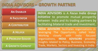 AN ENABLER       INDIA ADVISORS is A Focus India Group
  A FACILITATOR     Initiative to promote mutual prosperity
                    between India and its trading partners by
 A CONTRIBUTOR      facilitating bilateral trade and investment.
                    INDIA ADVISORS facilitates organizations in
    A HELPER        leveraging The Opportunity, called India.
                    Working closely with India focused
A PROBLEM-SOLVER    organizations, INDIA ADVISORS provides
                    insights related to Policy, Business, Economy,
A GROWTH CATALYST   Trade, Markets, Sectors and Investing in India
 
