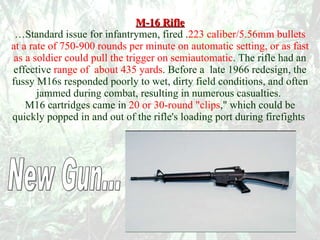 M-16 Rifle …Standard issue for infantrymen, fired . 223 caliber/5.56mm bullets at a rate of 750-900 rounds per minute on automatic setting, or as fast as a soldier could pull the trigger on semiautomatic . The rifle had an effective   range of  about 435 yards . Before a  late 1966 redesign, the fussy M16s responded poorly to wet, dirty field conditions, and often jammed during combat, resulting in numerous casualties.  M16 cartridges came in   20 or 30-round "clips ," which could be quickly popped in and out of the rifle's loading port during firefights .  New Gun... 