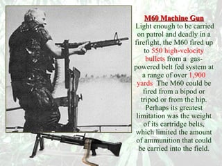 M60 Machine Gun   Light enough to be carried on patrol and deadly in a firefight, the M60 fired up to   550 high-velocity bullets   from a  gas-powered belt fed system at a range of over   1,900 yards .  The M60 could be fired from a bipod or tripod or from the hip. Perhaps its greatest limitation was the weight of its cartridge belts, which limited the amount of ammunition that could be carried into the field. 
