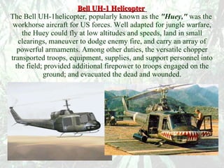 Bell UH-1 Helicopter   The Bell UH-1helicopter, popularly known as the  "Huey,"  was the  workhorse aircraft for US forces. Well adapted for jungle warfare, the Huey could fly at low altitudes and speeds, land in small clearings, maneuver to dodge enemy fire, and carry an array of powerful armaments. Among other duties, the versatile chopper transported troops, equipment, supplies, and support personnel into the field; provided additional firepower to troops engaged on the ground; and evacuated the dead and wounded. 