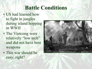 Battle Conditions US had learned how to fight in jungles during island hopping in WWII The Vietcong were relatively “low tech” and did not have best weapons This war should be easy, right? 