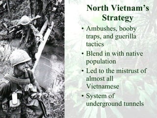 North Vietnam’s Strategy Ambushes, booby traps, and guerilla tactics Blend in with native population Led to the mistrust of almost all Vietnamese System of underground tunnels 