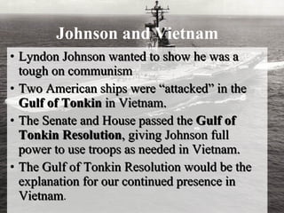 Johnson and Vietnam Lyndon Johnson wanted to show he was a tough on communism Two American ships were “attacked” in the  Gulf of Tonkin  in Vietnam.  The Senate and House passed the  Gulf of Tonkin Resolution , giving Johnson full power to use troops as needed in Vietnam. The Gulf of Tonkin Resolution would be the explanation for our continued presence in Vietnam . 