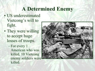 A Determined Enemy US underestimated Vietcong’s will to fight. They were willing to accept huge losses of troops. For every 1 American who was killed, 10 Vietcong enemy soldiers were killed. 