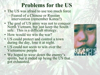 Problems for the US The US was afraid to use too much force  Feared of a Chinese or Russian intervention (remember Korea?) The goal of US army was not to conquer North Vietnam, but just keep the South safe.  This is a difficult strategy. How would we win the war? US could protect and control a town during the day, lose it at night. US could not seem to win over the Vietnamese people We hoped to wear down the enemy’s spirits, but it ended up being the US that got exhausted. 