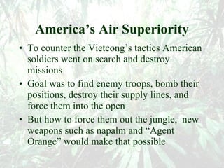 America’s Air Superiority To counter the Vietcong’s tactics American soldiers went on search and destroy missions Goal was to find enemy troops, bomb their positions, destroy their supply lines, and force them into the open But how to force them out the jungle,  new weapons such as napalm and “Agent Orange” would make that possible 
