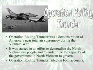 Operation Rolling Thunder was a demonstration of America’s near total air supremacy during the Vietnam War.  It was started in an effort to demoralize the North Vietnamese people and to undermine the capacity of the government in North Vietnam to govern.  Operation Rolling Thunder failed on both accounts.   Operation Rolling  Thunder 
