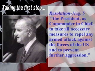 Resolution -Aug. 5   “the President, as Commander in Chief, to take all necessary measures to repel any armed attack against the forces of the US and to prevent further aggression.” Taking the first step... 