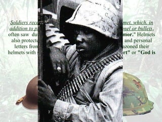 Headgear  Soldiers received a standard issue "pot" or steel helmet, which, in addition to providing some protection  against shrapnel or bullets , often saw  duty as a chair, cookpot, or even  "butt armor. " Helmets also protected valuables such as cigarettes, matches and personal letters from frequent downpours. Many men emblazoned their helmets with slogans such as  "Don't Shoot, I'm Short"  or  "God is My Pointman." 