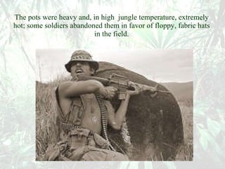 The pots were heavy and, in high  jungle temperature, extremely hot; some soldiers abandoned them in favor of floppy, fabric hats in the field. 