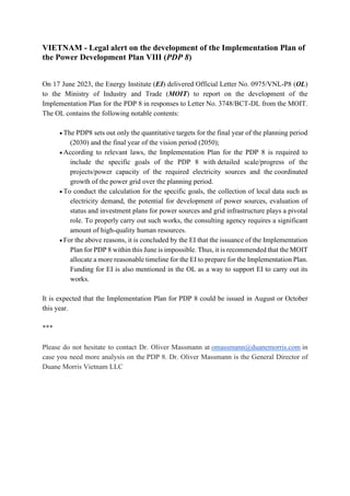 VIETNAM - Legal alert on the development of the Implementation Plan of
the Power Development Plan VIII (PDP 8)
On 17 June 2023, the Energy Institute (EI) delivered Official Letter No. 0975/VNL-P8 (OL)
to the Ministry of Industry and Trade (MOIT) to report on the development of the
Implementation Plan for the PDP 8 in responses to Letter No. 3748/BCT-DL from the MOIT.
The OL contains the following notable contents:
• The PDP8 sets out only the quantitative targets for the final year of the planning period
(2030) and the final year of the vision period (2050);
• According to relevant laws, the Implementation Plan for the PDP 8 is required to
include the specific goals of the PDP 8 with detailed scale/progress of the
projects/power capacity of the required electricity sources and the coordinated
growth of the power grid over the planning period.
• To conduct the calculation for the specific goals, the collection of local data such as
electricity demand, the potential for development of power sources, evaluation of
status and investment plans for power sources and grid infrastructure plays a pivotal
role. To properly carry out such works, the consulting agency requires a significant
amount of high-quality human resources.
• For the above reasons, it is concluded by the EI that the issuance of the Implementation
Plan for PDP 8 within this June is impossible. Thus, it is recommended that the MOIT
allocate a more reasonable timeline for the EI to prepare for the Implementation Plan.
Funding for EI is also mentioned in the OL as a way to support EI to carry out its
works.
It is expected that the Implementation Plan for PDP 8 could be issued in August or October
this year.
***
Please do not hesitate to contact Dr. Oliver Massmann at omassmann@duanemorris.com in
case you need more analysis on the PDP 8. Dr. Oliver Massmann is the General Director of
Duane Morris Vietnam LLC
 