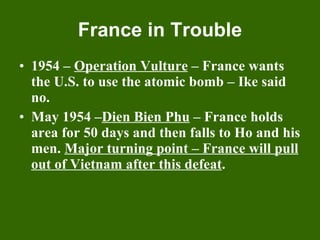 France in Trouble 1954 –  Operation Vulture  – France wants the U.S. to use the atomic bomb – Ike said no. May 1954 – Dien Bien Phu  – France holds area for 50 days and then falls to Ho and his men.  Major turning point – France will pull out of Vietnam after this defeat . 