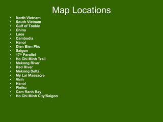 Map Locations North Vietnam South Vietnam Gulf of Tonkin China Laos Cambodia Hanoi Dien Bien Phu Saigon 17 th  Parallel Ho Chi Minh Trail Mekong River Red River Mekong Delta My Lai Massacre Vinh Hanoi Pleiku Cam Ranh Bay Ho Chi Minh City/Saigon 