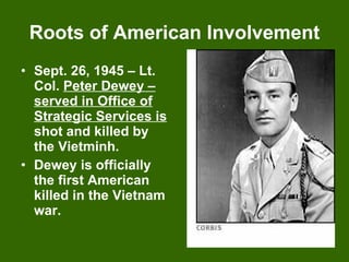 Roots of American Involvement Sept. 26, 1945 – Lt. Col.  Peter Dewey – served in Office of Strategic Services is  shot and killed by the Vietminh. Dewey is officially the first American killed in the Vietnam war. 