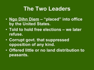 The Two Leaders Ngo Dihn Diem  – “placed” into office by the United States. Told to hold free elections – we later refuse. Corrupt govt. that suppressed opposition of any kind. Offered little or no land distribution to peasants. 