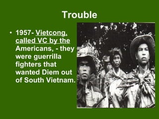Trouble 1957-  Vietcong, called VC by the  Americans, - they were guerrilla fighters that wanted Diem out of South Vietnam. 