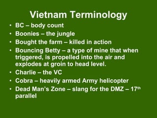 Vietnam Terminology BC – body count Boonies – the jungle Bought the farm – killed in action Bouncing Betty – a type of mine that when triggered, is propelled into the air and explodes at groin to head level. Charlie – the VC Cobra – heavily armed Army helicopter Dead Man’s Zone – slang for the DMZ – 17 th  parallel 